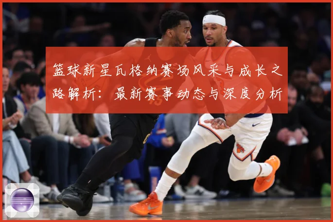 篮球新星瓦格纳赛场风采与成长之路解析：最新赛事动态与深度分析