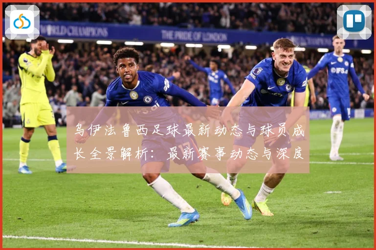 乌伊法鲁西足球最新动态与球员成长全景解析：最新赛事动态与深度分析