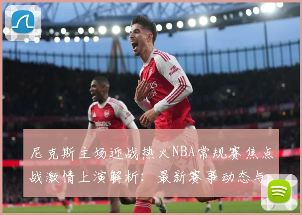 尼克斯主场迎战热火NBA常规赛焦点战激情上演解析：最新赛事动态与深度分析