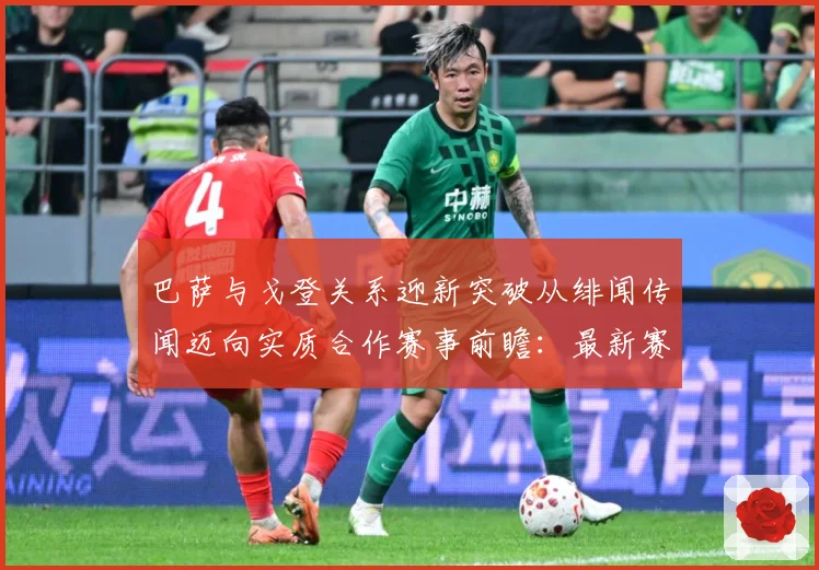 巴萨与戈登关系迎新突破从绯闻传闻迈向实质合作赛事前瞻：最新赛事动态与深度分析
