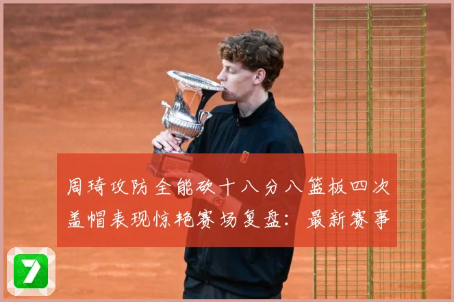 周琦攻防全能砍十八分八篮板四次盖帽表现惊艳赛场复盘：最新赛事动态与深度分析