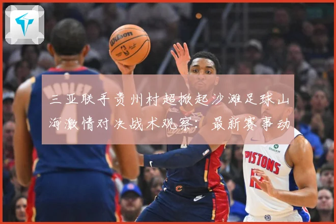 三亚联手贵州村超掀起沙滩足球山海激情对决战术观察：最新赛事动态与深度分析