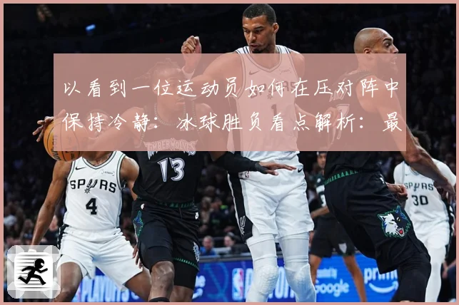 以看到一位运动员如何在压对阵中保持冷静：冰球胜负看点解析：最新赛事动态与深度分析