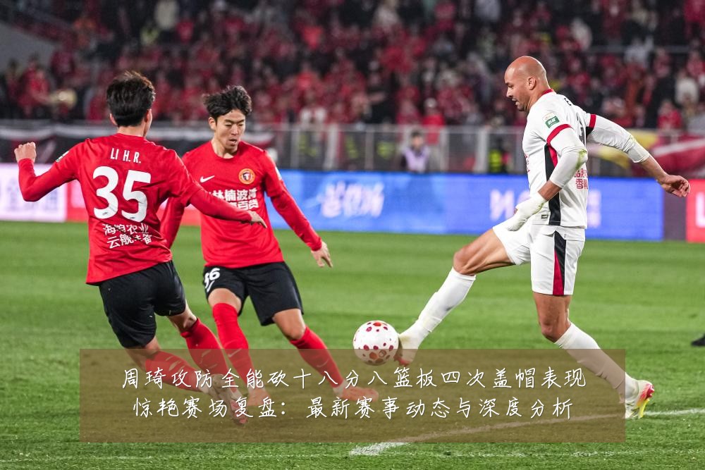 周琦攻防全能砍十八分八篮板四次盖帽表现惊艳赛场复盘:最新赛事动态与深度分析