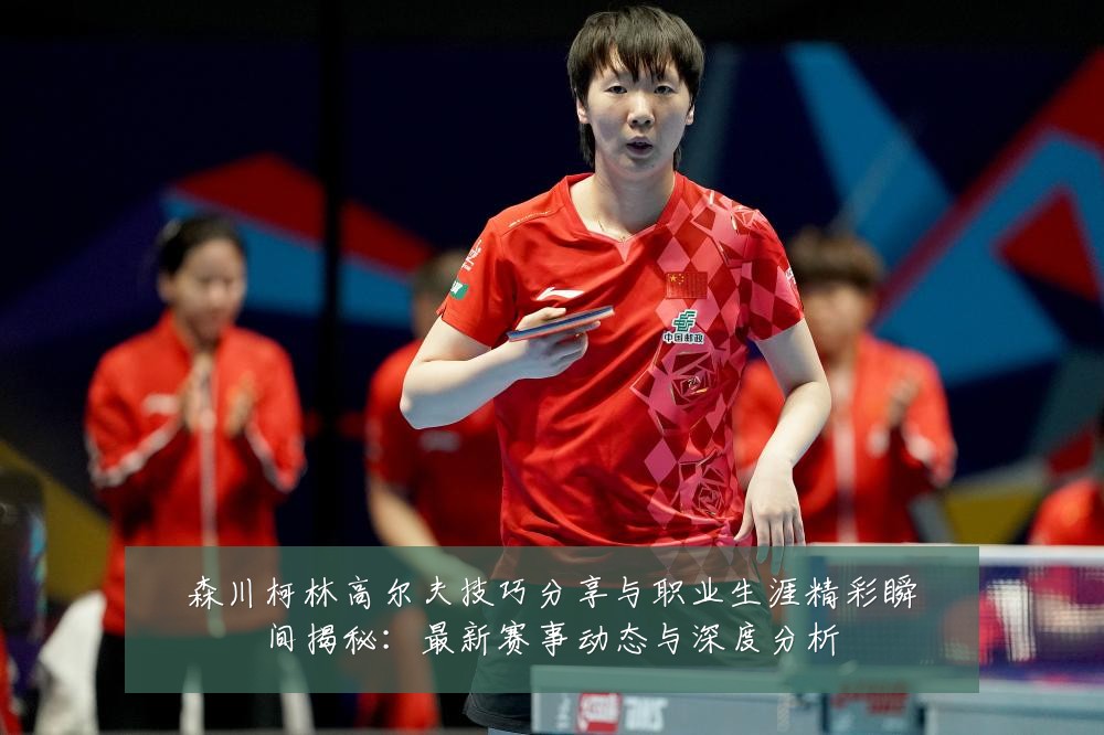 森川柯林高尔夫技巧分享与职业生涯精彩瞬间揭秘:最新赛事动态与深度分析